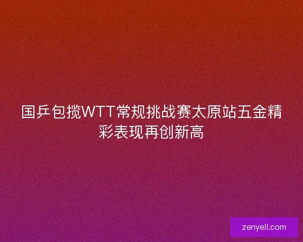 国乒包揽WTT常规挑战赛太原站五金精彩表现再创新高
