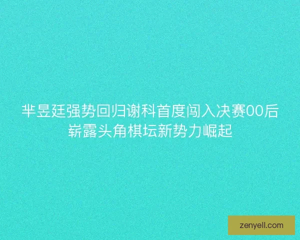 芈昱廷强势回归谢科首度闯入决赛00后崭露头角棋坛新势力崛起 芈昱廷强势回归谢科首度闯入决赛00后崭露头角棋坛新势力崛起