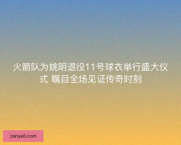 火箭队为姚明退役11号球衣举行盛大仪式 瞩目全场见证传奇时刻