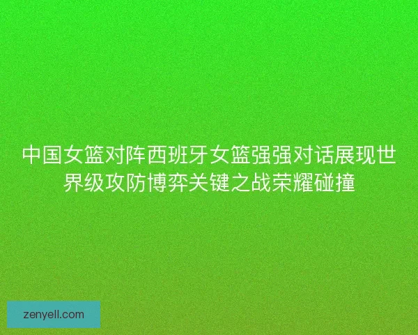 中国女篮对阵西班牙女篮强强对话展现世界级攻防博弈关键之战荣耀碰撞