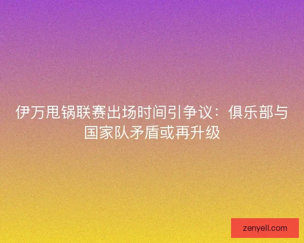 伊万甩锅联赛出场时间引争议：俱乐部与国家队矛盾或再升级