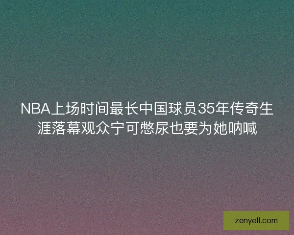 NBA上场时间最长中国球员35年传奇生涯落幕观众宁可憋尿也要为她呐喊
