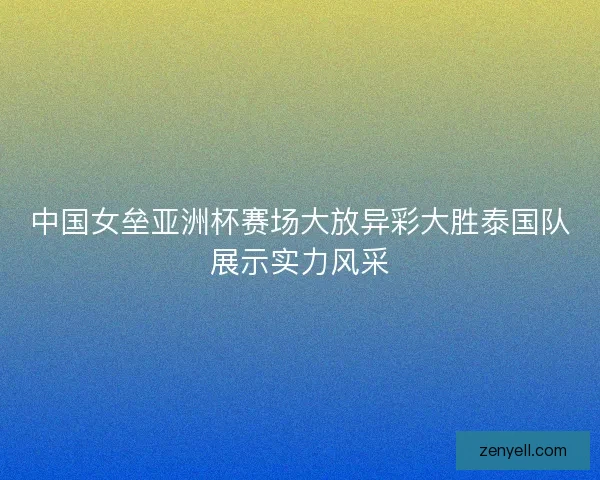 中国女垒亚洲杯赛场大放异彩大胜泰国队展示实力风采