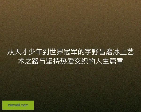 从天才少年到世界冠军的宇野昌磨冰上艺术之路与坚持热爱交织的人生篇章