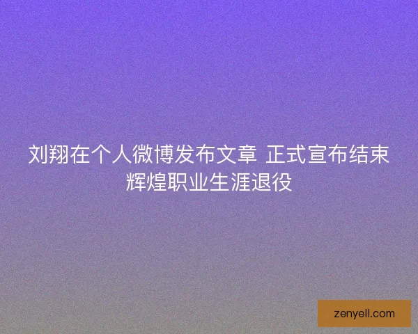 刘翔在个人微博发布文章 正式宣布结束辉煌职业生涯退役