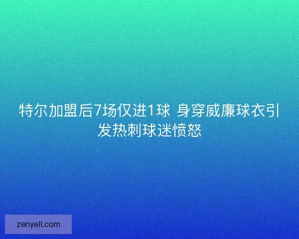 特尔加盟后7场仅进1球 身穿威廉球衣引发热刺球迷愤怒
