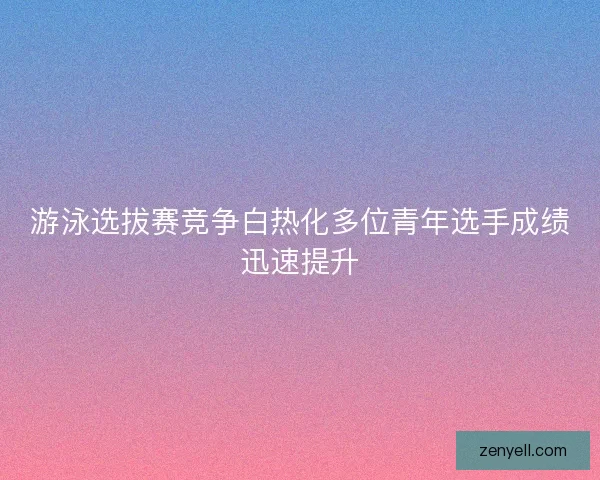游泳选拔赛竞争白热化多位青年选手成绩迅速提升