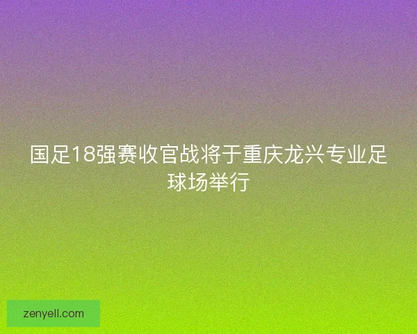 国足18强赛收官战将于重庆龙兴专业足球场举行