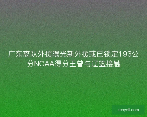 广东离队外援曝光新外援或已锁定193公分NCAA得分王曾与辽篮接触