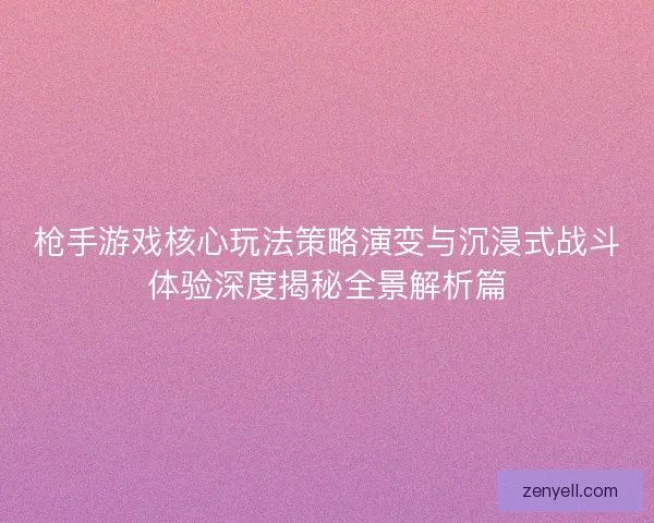 枪手游戏核心玩法策略演变与沉浸式战斗体验深度揭秘全景解析篇