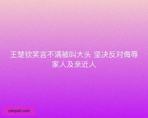 王楚钦笑言不满被叫大头 坚决反对侮辱家人及亲近人