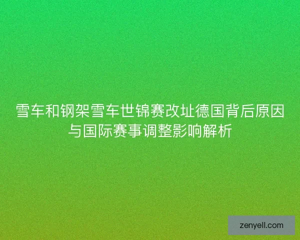 雪车和钢架雪车世锦赛改址德国背后原因与国际赛事调整影响解析