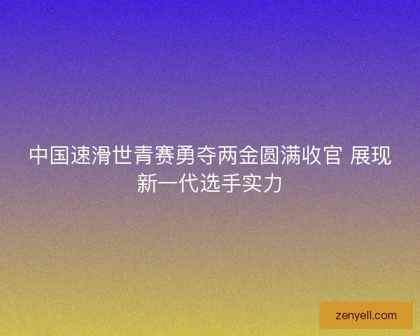 中国速滑世青赛勇夺两金圆满收官 展现新一代选手实力