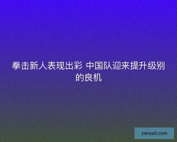 拳击新人表现出彩 中国队迎来提升级别的良机 拳击新人表现出彩 中国队迎来提升级别的良机